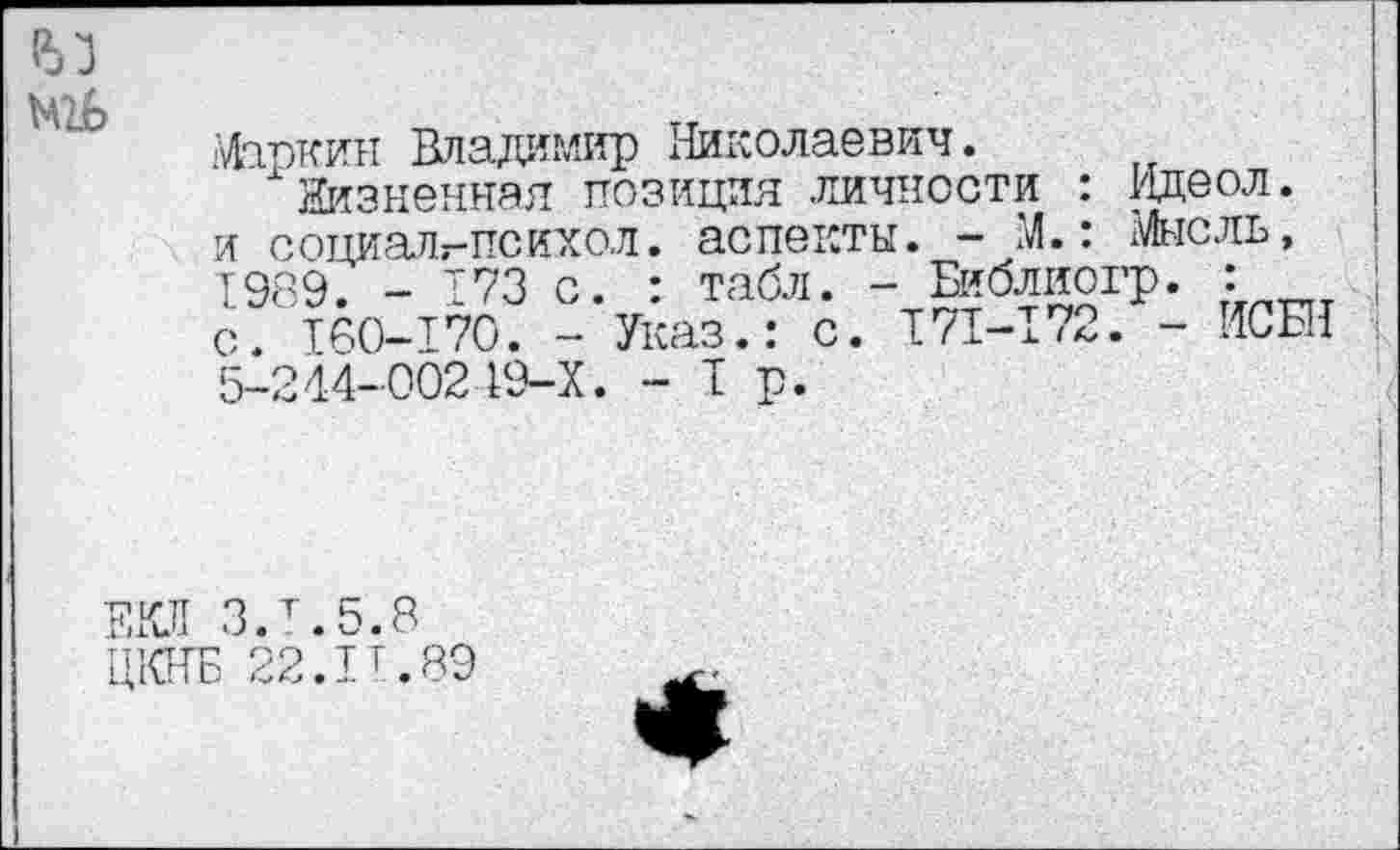 ﻿
Маркин Владимир Николаевич.
Жизненная позиция личности : Идеол. и социалг-психол. аспекты. - М.: Мысль, 1989. - 173 с. : табл. - Библиогр. : с. ТОО-170. - Указ.: с. 171-172. - ИСЕ! 5-244-00219-Х. - Т р.
ЕКЛ З.т.5.8
ЦКНБ 22.IT.89